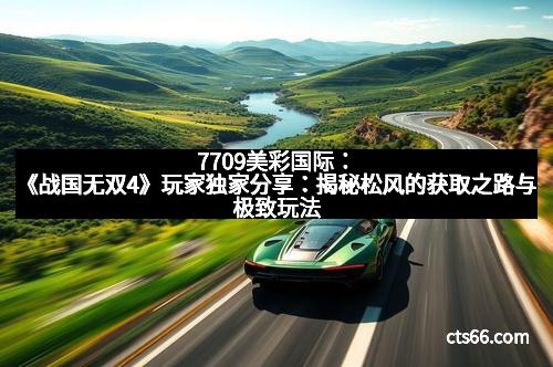 7709美彩国际：《战国无双4》玩家独家分享：揭秘松风的获取之路与极致玩法