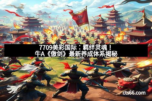 7709美彩国际：羁绊灵魂！牛A《傲剑》最新养成体系揭秘